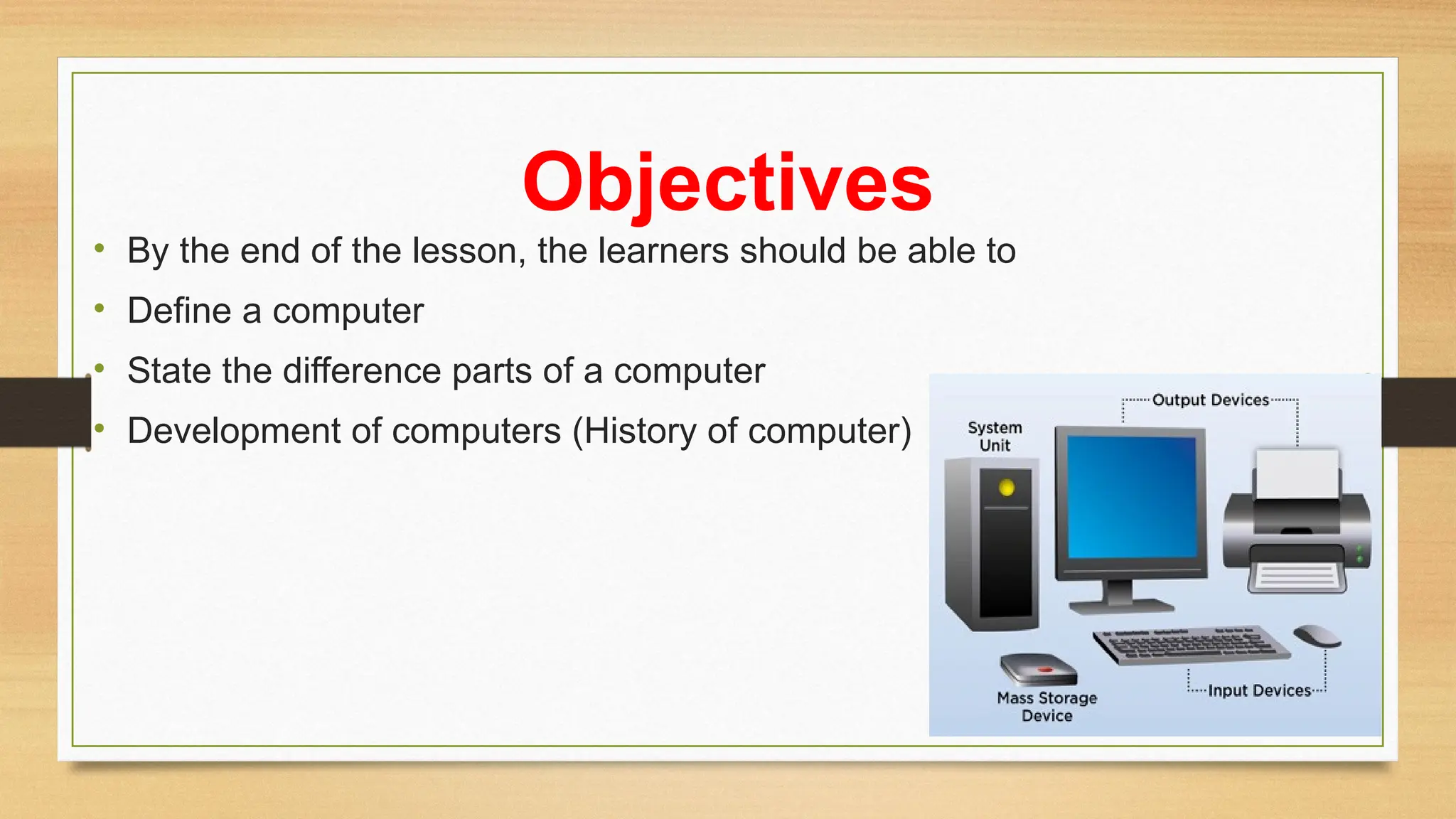 Objectives
• By the end of the lesson, the learners should be able to
• Define a computer
• State the difference parts of a computer
• Development of computers (History of computer)
 