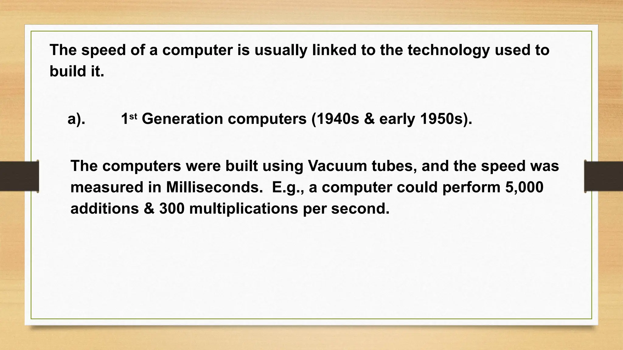 The speed of a computer is usually linked to the technology used to
build it.
a). 1st
Generation computers (1940s & early 1950s).
The computers were built using Vacuum tubes, and the speed was
measured in Milliseconds. E.g., a computer could perform 5,000
additions & 300 multiplications per second.
 
