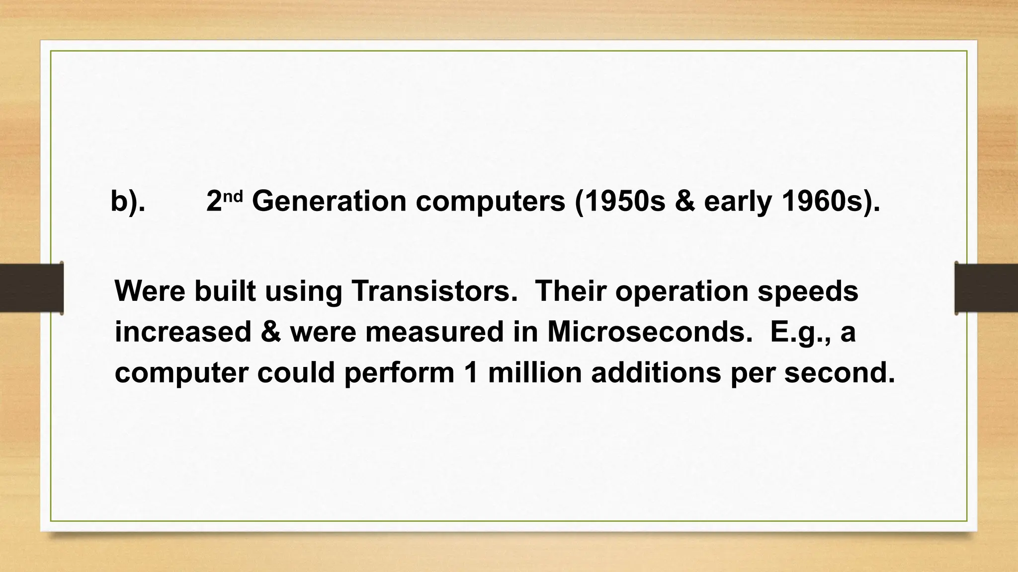 b). 2nd
Generation computers (1950s & early 1960s).
Were built using Transistors. Their operation speeds
increased & were measured in Microseconds. E.g., a
computer could perform 1 million additions per second.
 