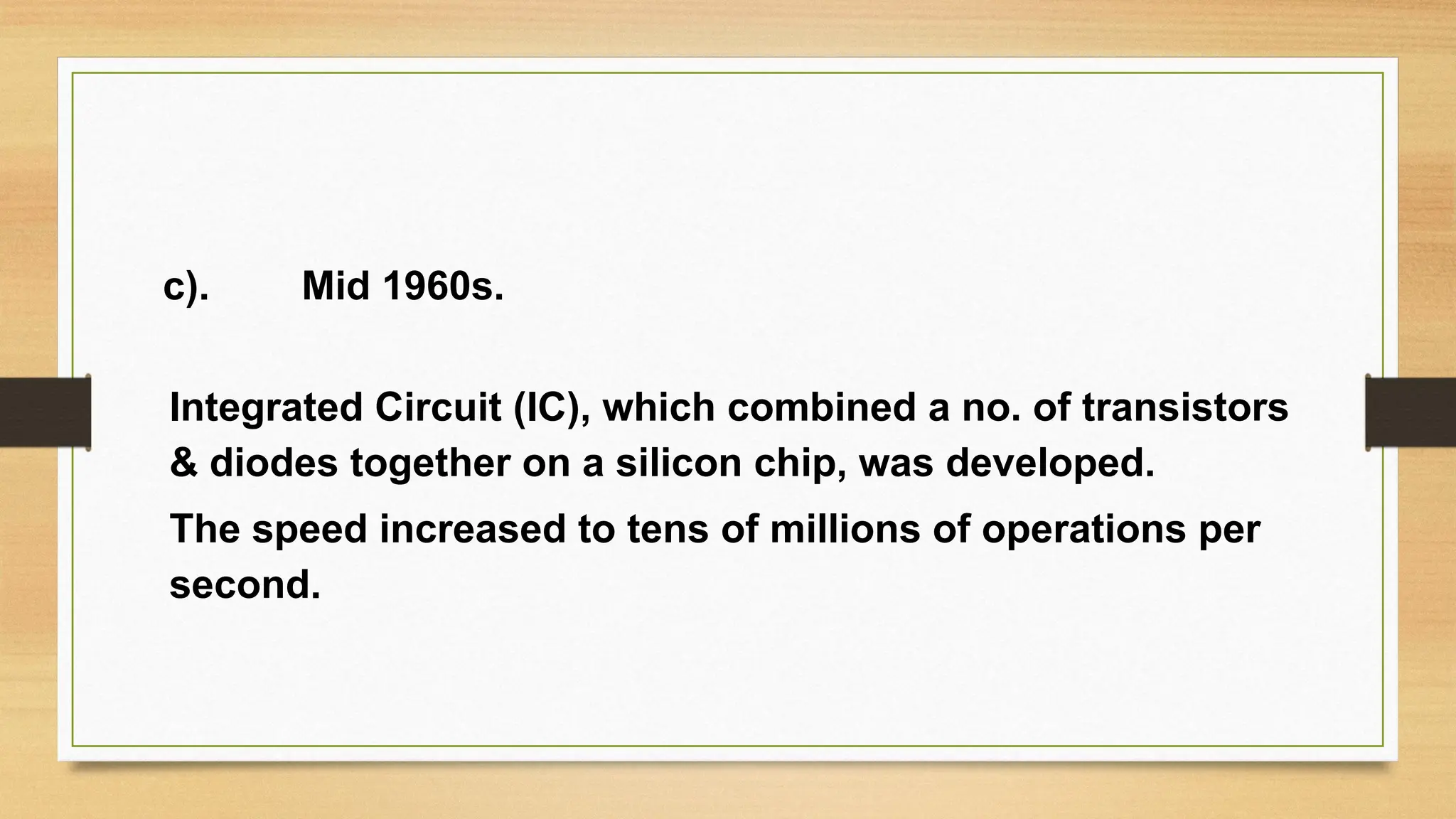 c). Mid 1960s.
Integrated Circuit (IC), which combined a no. of transistors
& diodes together on a silicon chip, was developed.
The speed increased to tens of millions of operations per
second.
 