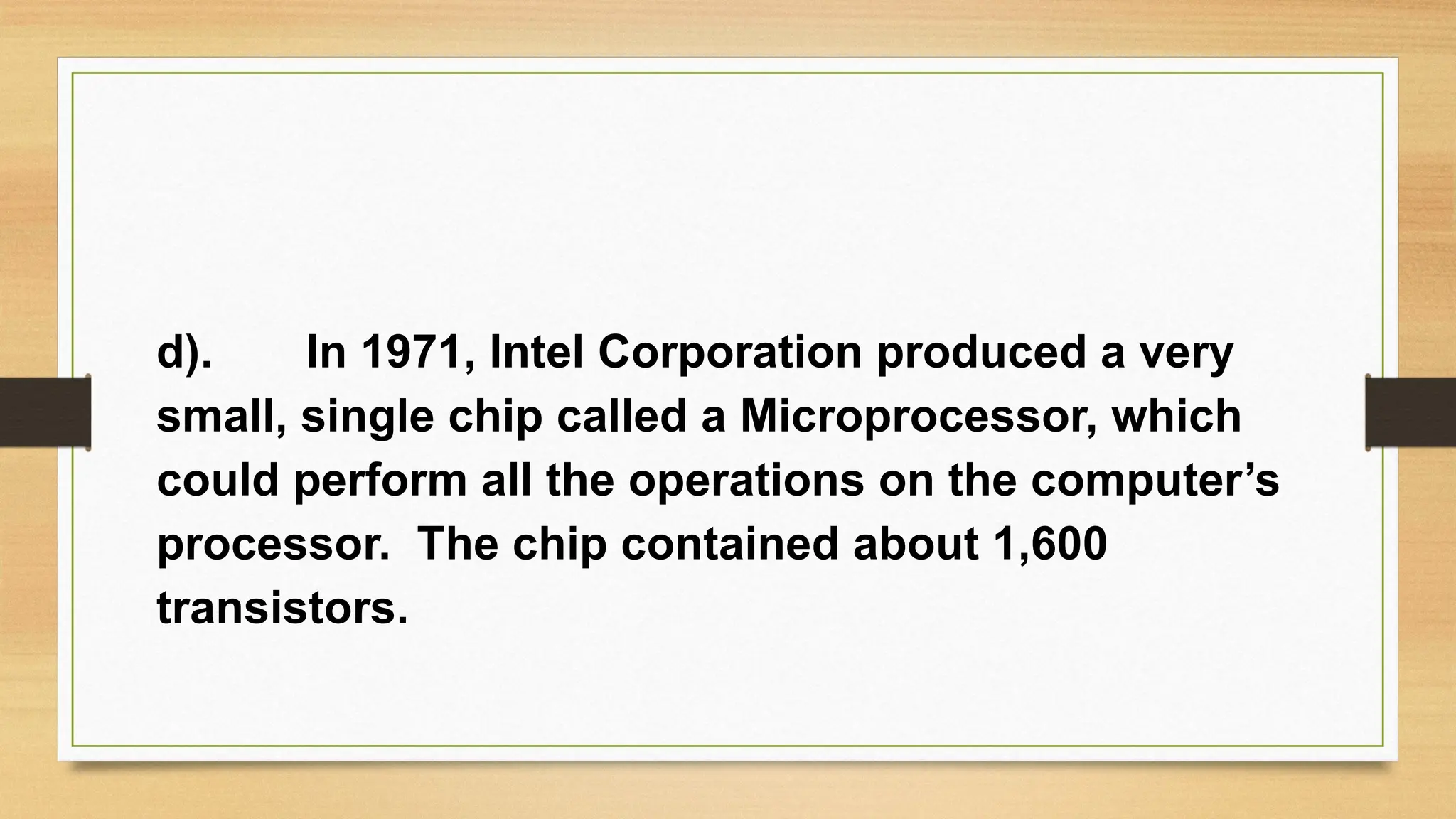 d). In 1971, Intel Corporation produced a very
small, single chip called a Microprocessor, which
could perform all the operations on the computer’s
processor. The chip contained about 1,600
transistors.
 
