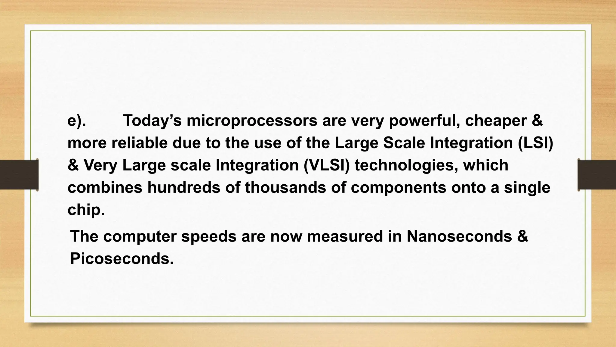e). Today’s microprocessors are very powerful, cheaper &
more reliable due to the use of the Large Scale Integration (LSI)
& Very Large scale Integration (VLSI) technologies, which
combines hundreds of thousands of components onto a single
chip.
The computer speeds are now measured in Nanoseconds &
Picoseconds.
 