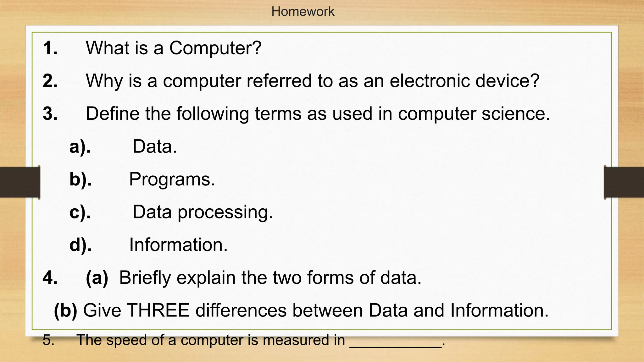 Homework
1. What is a Computer?
2. Why is a computer referred to as an electronic device?
3. Define the following terms as used in computer science.
a). Data.
b). Programs.
c). Data processing.
d). Information.
4. (a) Briefly explain the two forms of data.
(b) Give THREE differences between Data and Information.
5. The speed of a computer is measured in ___________.
 