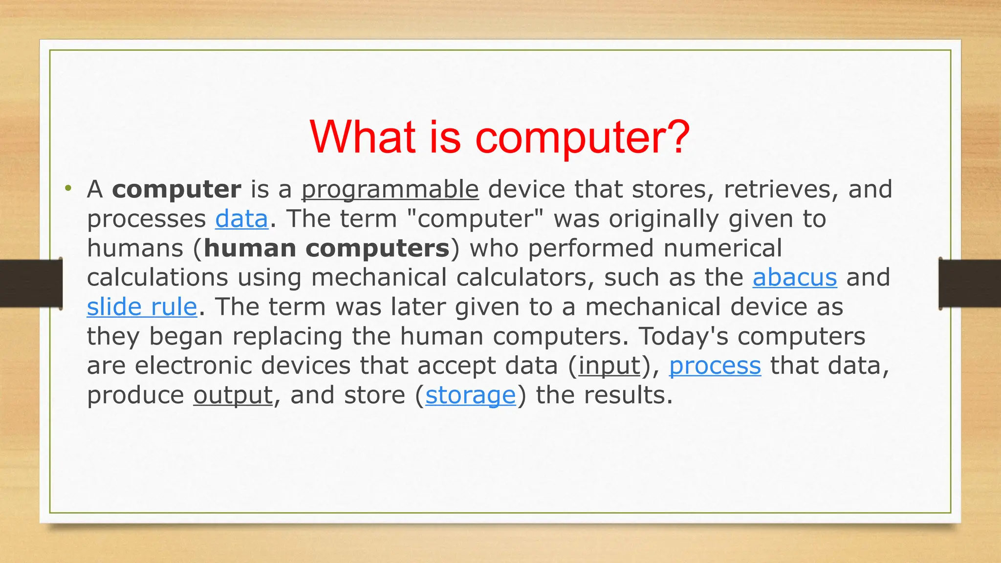 What is computer?
• A computer is a programmable device that stores, retrieves, and
processes data. The term "computer" was originally given to
humans (human computers) who performed numerical
calculations using mechanical calculators, such as the abacus and
slide rule. The term was later given to a mechanical device as
they began replacing the human computers. Today's computers
are electronic devices that accept data (input), process that data,
produce output, and store (storage) the results.
 