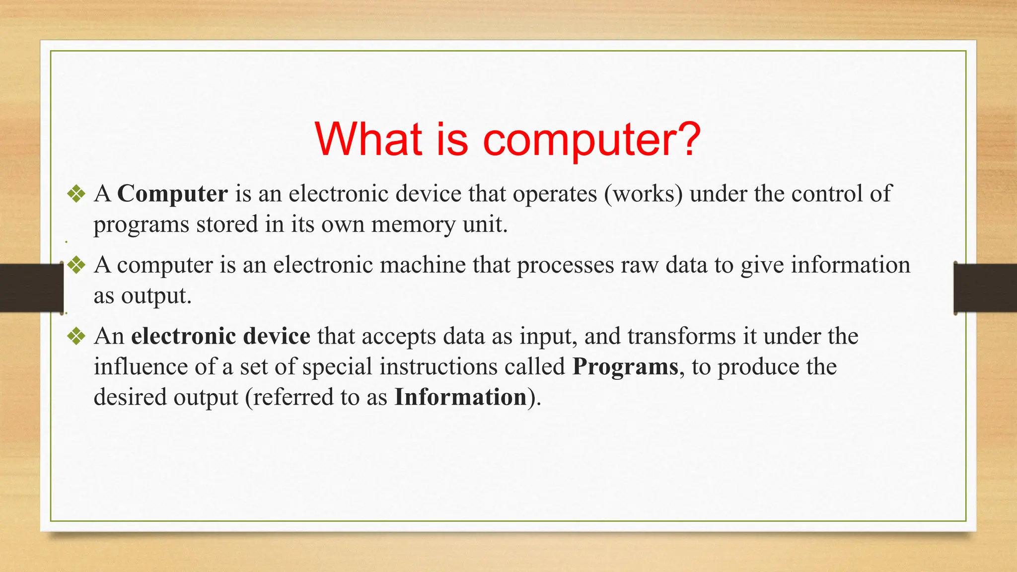 What is computer?
❖ A Computer is an electronic device that operates (works) under the control of
programs stored in its own memory unit.
•
❖ A computer is an electronic machine that processes raw data to give information
as output.
•
❖ An electronic device that accepts data as input, and transforms it under the
influence of a set of special instructions called Programs, to produce the
desired output (referred to as Information).
 