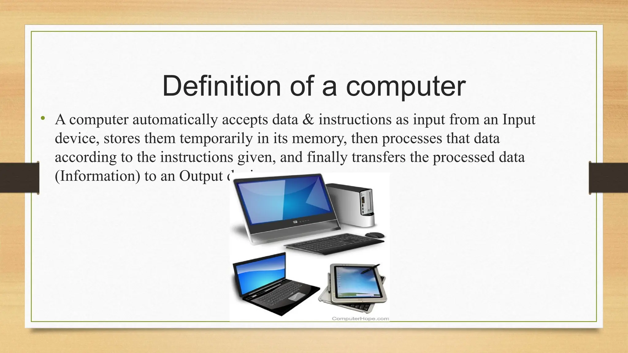 Definition of a computer
• A computer automatically accepts data & instructions as input from an Input
device, stores them temporarily in its memory, then processes that data
according to the instructions given, and finally transfers the processed data
(Information) to an Output device.
 