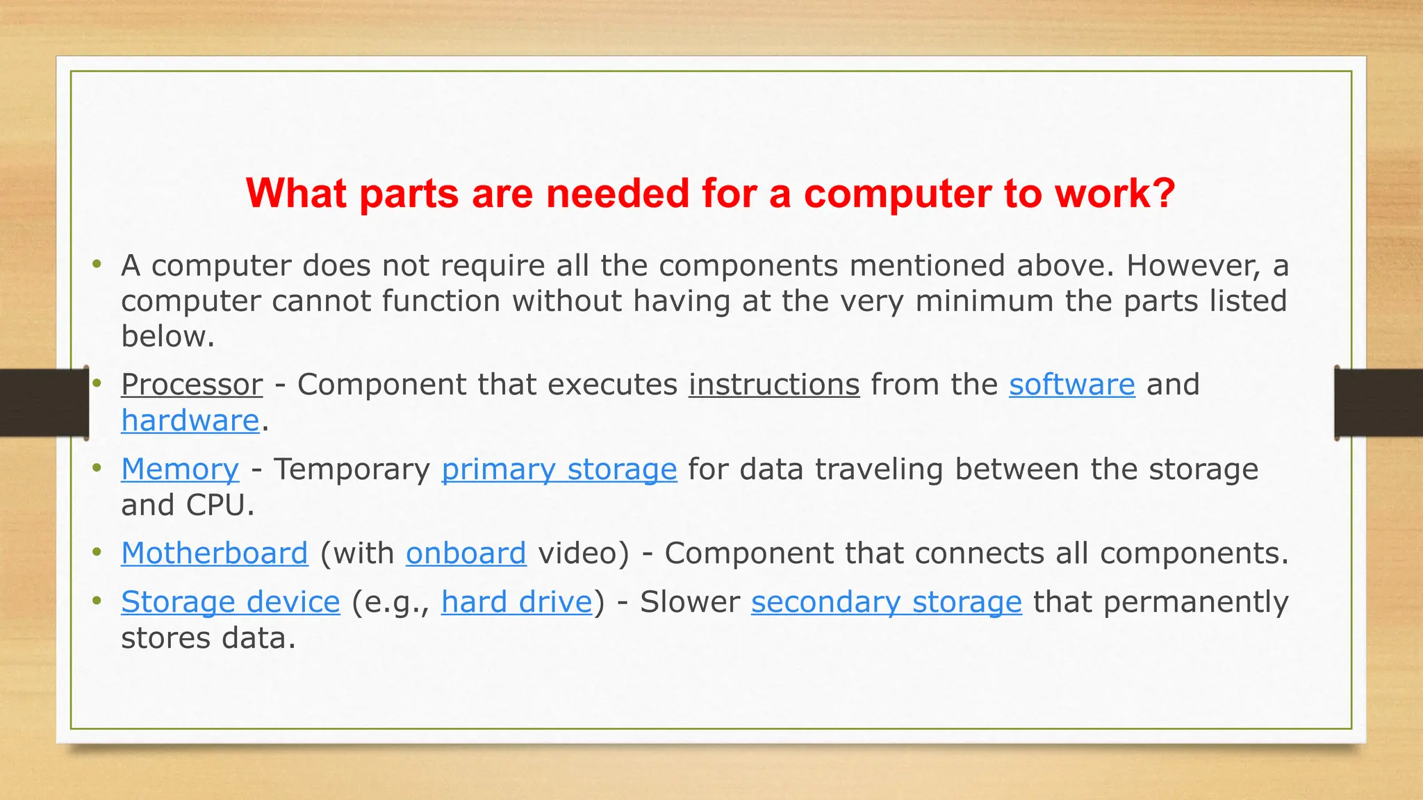 What parts are needed for a computer to work?
• A computer does not require all the components mentioned above. However, a
computer cannot function without having at the very minimum the parts listed
below.
• Processor - Component that executes instructions from the software and
hardware.
• Memory - Temporary primary storage for data traveling between the storage
and CPU.
• Motherboard (with onboard video) - Component that connects all components.
• Storage device (e.g., hard drive) - Slower secondary storage that permanently
stores data.
 