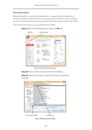 Manual for Laboratory Practices
105
Sharing Presentation
Although PowerPoint is used to create presentations, it supports various file types when it
comes to saving the content. With a host of operating systems and Office versions available in
the market, using a pdf file type can be a great way of ensuring everyone sees the same slides.
Given below are the steps to save a presentation as a pdf file.
Step (1): Go to the Backstage view under the File tab.
Figure 29 Sharing Presentation
Step (2): Click on Save As to open the Save As dialog.
Step (3): Select the file type as .pdf from the list of supported
file types.
Figure 30 Selecting File Type
 