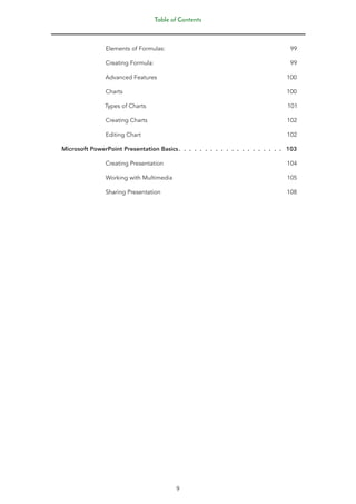 Table of Contents
9
Elements of Formulas: 99
Creating Formula: 99
Advanced Features 100
Charts 100
Types of Charts 101
Creating Charts 102
Editing Chart 102
Microsoft PowerPoint Presentation Basics.
 .  .  .  .  .  .  .  .  .  .  .  .  .  .  .  .  .  .  .  . 103
Creating Presentation 104
Working with Multimedia 105
Sharing Presentation 108
 