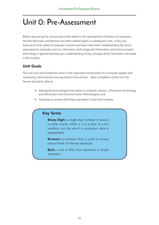 Introduction To Computer Science
16
Unit 0: Pre-Assessment
Before discussing the various topics that relate to the development of history of computers,
the Von Neumann architecture and other related topics in subsequent units, in this unit,
basic terms that relate to computer science have been described. Understanding the terms
associated to computer science, information technology and information and communication
technology in general develop your understanding of key concepts which have been discussed
in the module.
Unit Goals
This unit is to remind learners some of the important components of a computer system and
computing, which learners are assumed to have known. Upon completion of this unit the
learner should be able to:
• distinguish terminologies that relate to computer science, information technology
and Information and Communication Technologies; and
• Compute or convert the binary equivalent of decimal numbers.
Key Terms
Binary Digit: a single digit number in base-2,
in other words, either a 1 or a zero. It is the
smallest unit by which a computer data is
represented.
Browser: a software that is used to access
various kinds of Internet resources.
Byte: a set of Bits that represent a single
character.
 