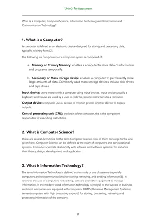 Unit 0: Pre-Assessment
17
What is a Computer, Computer Science, Information Technology and Information and
Communication Technology?
1. What is a Computer?
A computer is defined as an electronic device designed for storing and processing data,
typically in binary form [2].
The following are components of a computer system is composed of:
a. Memory or Primary Memory: enables a computer to store data or information
and programs temporarily.
b. Secondary or Mass storage device: enables a computer to permanently store
large amounts of data. Commonly used mass storage devices include disk drives
and tape drives.
Input device: users interact with a computer using input devices. Input devices usually a
keyboard and mouse are used by a user in order to provide instructions to a computer.
Output device: computer uses a screen or monitor, printer, or other device to display
outputs.
Central processing unit (CPU): the brain of the computer, this is the component
responsible for executing instructions.
2. What is Computer Science?
There are several definitions for the term Computer Science most of them converge to the one
given here. Computer Science can be defined as the study of computers and computational
systems. Computer scientists deal mostly with software and software systems; this includes
their theory, design, development, and application .
3. What is Information Technology?
The term Information Technology is defined as the study or use of systems (especially
computers and telecommunications) for storing, retrieving, and sending information[3]. It
refers to the uses of computers, networking, software and other equipment to manage
information. In the modern world information technology is integral to the success of business
and most companies are equipped with computers, DBMS (Database Management Systems),
servers(computers with high computing capacity) for storing, processing, retrieving and
protecting information of the company.
 
