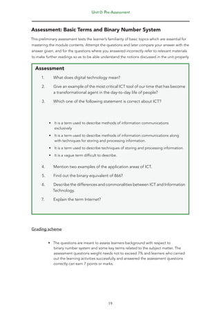 Unit 0: Pre-Assessment
19
Assessment: Basic Terms and Binary Number System
This preliminary assessment tests the learner’s familiarity of basic topics which are essential for
mastering the module contents. Attempt the questions and later compare your answer with the
answer given, and for the questions where you answered incorrectly refer to relevant materials
to make further readings so as to be able understand the notions discussed in the unit properly
Assessment
1. What does digital technology mean?
2. Give an example of the most critical ICT tool of our time that has become
a transformational agent in the day-to-day life of people?
3. Which one of the following statement is correct about ICT?
• It is a term used to describe methods of information communications
exclusively
• It is a term used to describe methods of information communications along
with techniques for storing and processing information.
• It is a term used to describe techniques of storing and processing information.
• It is a vague term difficult to describe.
4. Mention two examples of the application areas of ICT.
5. Find out the binary equivalent of 866?
6. Describe the differences and commonalities between ICT and Information
Technology.
7. Explain the term Internet?
Grading scheme
• The questions are meant to assess learners background with respect to
binary number system and some key terms related to the subject matter. The
assessment questions weight needs not to exceed 7% and learners who carried
out the learning activities successfully and answered the assessment questions
correctly can earn 7 points or marks.
 