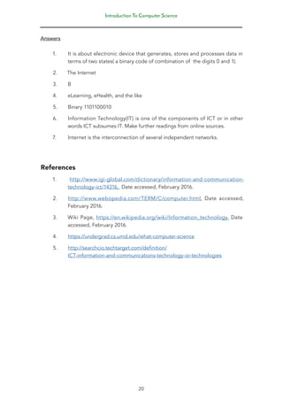 Introduction To Computer Science
20
Answers
1. It is about electronic device that generates, stores and processes data in
terms of two states( a binary code of combination of the digits 0 and 1).
2. The Internet
3. B
4. eLearning, eHealth, and the like
5. Binary 1101100010
6. Information Technology(IT) is one of the components of ICT or in other
words ICT subsumes IT. Make further readings from online sources.
7. Internet is the interconnection of several independent networks.
References
1. http://www.igi-global.com/dictionary/information-and-communication-
technology-ict/14316, Date accessed, February 2016.
2. http://www.webopedia.com/TERM/C/computer.html, Date accessed,
February 2016.
3. Wiki Page, https://en.wikipedia.org/wiki/Information_technology, Date
accessed, February 2016.
4. https://undergrad.cs.umd.edu/what-computer-science
5. http://searchcio.techtarget.com/definition/
ICT-information-and-communications-technology-or-technologies
 