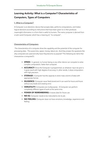 Introduction To Computer Science
22
Learning Activity: What is a Computer? Characteristics of
Computers, Types of Computers
1. What is a Computer?
A Computer is an electronic device that accepts data, performs computations, and makes
logical decisions according to instructions that have been given to it; then produces
meaningful information in a form that is useful to humans. The name computer is derived from
a Latin word Computer, which has a meaning of, “to compute”.
Characteristics of Computers
The characteristics of a computer show the capability and the potential of the computer for
processing data. This saves time, space, money, labors etc. And they answer the questions like
why computers are used and why have they become so popular? The following are items that
characterize a computer[1]:
• SPEED: In general, no human being or any other device can compete to solve
complex computation, faster than computer.
• ACCURACY: Since the Computer is programmed, so whatever input we give it,
it gives result with high degree of accuracy. In other words, it does computation
with high precision.
• STORAGE : Computer has the capacity to store mass volume of data with
appropriate format.
• DILIGENCE: Computer never feels bored and it can work for hours and hours
without any break and creating error.
• VERSATILITY: Computers are multipurpose. A Computer can perform
completely different types of work at the same time.
• POWER OF REMEMBERING: It stores data for future use.
• NO IQ: Computer needs to be instructed to do its job.
• NO FEELING: Computer does not have emotions, knowledge, experience and
feeling.
 