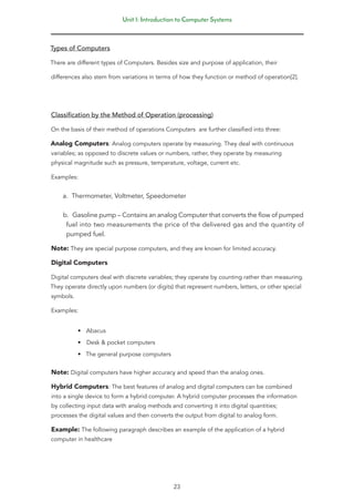Unit 1: Introduction to Computer Systems
23
Types of Computers
There are different types of Computers. Besides size and purpose of application, their
differences also stem from variations in terms of how they function or method of operation[2].
Classification by the Method of Operation (processing)
On the basis of their method of operations Computers are further classified into three:
Analog Computers: Analog computers operate by measuring. They deal with continuous
variables; as opposed to discrete values or numbers, rather, they operate by measuring
physical magnitude such as pressure, temperature, voltage, current etc.
Examples:
a. Thermometer, Voltmeter, Speedometer
b. Gasoline pump – Contains an analog Computer that converts the flow of pumped
fuel into two measurements the price of the delivered gas and the quantity of
pumped fuel.
Note: They are special purpose computers, and they are known for limited accuracy.
Digital Computers
Digital computers deal with discrete variables; they operate by counting rather than measuring.
They operate directly upon numbers (or digits) that represent numbers, letters, or other special
symbols.
Examples:
• Abacus
• Desk & pocket computers
• The general purpose computers
Note: Digital computers have higher accuracy and speed than the analog ones.
Hybrid Computers: The best features of analog and digital computers can be combined
into a single device to form a hybrid computer. A hybrid computer processes the information
by collecting input data with analog methods and converting it into digital quantities;
processes the digital values and then converts the output from digital to analog form.
Example: The following paragraph describes an example of the application of a hybrid
computer in healthcare
 