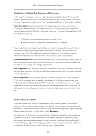 Unit 1: Introduction to Computer Systems
25
Classification by Physical Size, Capacity and Performance
At this stage, by a computer, we mean a general-purpose digital computer. There is a wide
variety of general purpose digital computers on the market place today, in terms of physical
size, price, capacity, and performance. They are classified as follows by their capacity and size:
Super Computers: Super computers are the fastest, largest and most potential types
of computer. They have speed of hundreds of millions of operation per second, a primary
memory capacity of about 80 million characters, a secondary memory of capacity of about 20
times its primary memory.
• They are multi-user systems in intercontinental range.
• They can carry out enormously complex scientific calculations.
They are used to process huge amount of data and are commonly used in areas where there
is a pressing need for big storage as well as performance capacity. Sectors where Super
computers are in high demand include space technology centers, meteorology stations,
astronomical observatories, intercontinental communications, airline organizations.
Mainframe computers:Smaller than supercomputers in size and capacity, lower in speed &
memory capacity than the supercomputers. However they are multi-user systems and handle
hundreds of users, usually used in large organizations.
Mini computers: Have relatively lower speed, can handle multi-users, are smaller in size than
the mainframe computers. They use terminals for inputs and output. Mini computers are used
in small organizations.
Micro computers: Micro computer (personal or desktop computer) is a computer whose
CPU is a microprocessor. Microprocessor is a processor all of whose components are on a
single integrated-circuit chip. Since its CPU is integrated in a single circuit, it can serve only a
single user at a time. Most of home and personal office computers are microcomputers. The
relative performance and usage of personal computer is relatively increased with a very high
rate.
What is Computer Science?
Computer Science is the study of Computers and Computational systems. It is a science
concerned with the representation, storage, manipulation or processing and presentation of
information. Like any other science, which uses some devices for the practical aspect, computer
Science uses an electronic or digital device called Computer.
Like other sciences Computer Science has different fields of specialization or sub-disciplines.
Major fields of study in Computer Science include artificial intelligence, computer systems
and networks, security, database systems, human computer interaction, vision and graphics,
numerical analysis, programming languages, software engineering, bioinformatics and theory
of computing. A description for some of the disciplines is given below.
 