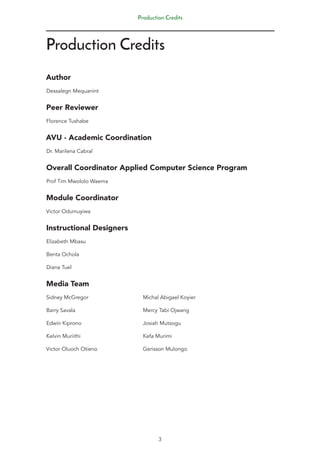 Production Credits
Production Credits
Author
Dessalegn Mequanint
Peer Reviewer
Florence Tushabe
AVU - Academic Coordination
Dr. Marilena Cabral
Overall Coordinator Applied Computer Science Program
Prof Tim Mwololo Waema
Module Coordinator
Victor Odumuyiwa
Instructional Designers
Elizabeth Mbasu 			
Benta Ochola
Diana Tuel
Media Team
Sidney McGregor			 Michal Abigael Koyier
Barry Savala 				 Mercy Tabi Ojwang
Edwin Kiprono				Josiah Mutsogu
Kelvin Muriithi				Kefa Murimi
Victor Oluoch Otieno			 Gerisson Mulongo
3
 