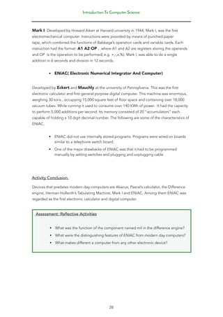 Introduction To Computer Science
28
Mark I: Developed by Howard Aiken at Harvard university in 1944, Mark I, was the first
electromechanical computer. Instructions were provided by means of punched paper
tape, which combined the functions of Babbage’s operation cards and variable cards. Each
instruction had the format: A1 A2 OP , where A1 and A2 are registers storing the operands
and OP is the operation to be performed( e.g. +,-,x,%). Mark I, was able to do a single
addition in 6 seconds and division in 12 seconds.
• ENIAC( Electronic Numerical Integrator And Computer)
Developed by Eckert and Mauchly at the university of Pennsylvania. This was the first
electronic calculator and first general purpose digital computer. This machine was enormous,
weighing 30 tons., occupying 15,000 square feet of floor space and containing over 18,000
vacuum tubes. While running it used to consume over 140 KWh of power. It had the capacity
to perform 5,000 additions per second. Its memory consisted of 20 “accumulators” each
capable of holding a 10 digit decimal number. The following are some of the characteristics of
ENIAC.
• ENIAC did not use internally stored programs. Programs were wired on boards
similar to a telephone switch board.
• One of the major drawbacks of ENIAC was that it had to be programmed
manually by setting switches and plugging and unplugging cable
Activity Conclusion.
Devices that predates modern day computers are Abacus, Pascal’s calculator, the Difference
engine, Herman Hollerith’s Tabulating Machine, Mark I and ENIAC. Among them ENIAC was
regarded as the first electronic calculator and digital computer.
Assessment: Reflective Activities
• What was the function of the component named mil in the difference engine?
• What were the distinguishing features of ENIAC from modern day computers?
• What makes different a computer from any other electronic device?
 
