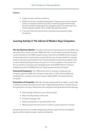 Unit 1: Introduction to Computer Systems
29
Answers
• It performs basic arithmetic operations
• ENIAC did not use internally stored programs. Programs were wired on boards
similar to a telephone switch board. And it had to be programmed manually
by setting switches and plugging and unplugging cables. Humanbeings or the
machine operator play the role of modern day operating systems
• It can store information permanently, it has big computing power, highly
accurate,etc
Learning Activity 3: The Advent of Modern Days Computers
The Von Neumann Machine: The task of entering and altering programs for the ENIAC was
extremely tedious. At the time when ENIAC was first in use, the person named Von Neumann
was the consultant on the ENIAC project, having a closer look at of ENIAC’s shortcomings he
forward advanced the stored program concept, the then new concept enabled the computer
to get its instruction by reading them from memory alongside the data and a program could
be set or altered by setting the values of a portion of a memory. Based on this concept, the
first true electronic computers were developed by the name EDVAC( Electronic Discrete
Variable Computer) and EDSAC( Electronic Delay Storage Automatic Computer).
Commercial Computers: The 1950s saw the birth of computers industry with two
companies, Sperry and IBM, dominating the market place. In 1947, Eckert and Mauchly
developed their successful commercial computer called UNIVAC I (Universal Automatic
Computer).
Generations of Computers: Although computer professionals do not agree on exact dates
or specifics, computer developments are often categorized by generations. Actually there are
four generations and major characteristics that distinguish these generations are the following;
• Dominant type of electronic circuit elements used.
• Major secondary storage media used.
• Computer language used.
• Types or characteristic of operating system used.
• Memory access time (time to store or retrieve a word or data from memory).
Computer generations are usually categorized by dramatic improvement in the hardware,
typically refold or better increases in speed and reliability.
 