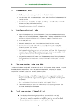 Introduction To Computer Science
30
Unit 1: Introduction to Information and Society
A.	 First generation (1950s)
• Used vacuum tubes as components for the electronic circuit.
• Punched cards were the main source of inputs, and magnetic grams were used for
internal storage.
• Operate in a speed of milliseconds (thousandths of a second) and could handle
more than 10,000 additions each second.
• Most applications were scientific calculations.
B.	 Second generations (early 1960s)
• Transistors were the main circuit components. (Transistors are a solid state device
made from silicon which is smaller, cheaper, faster, dissipate less energy and more
reliable than vacuum tube but work in the same way with the vacuum tube.)
• Invented by Bell Labs.
• Magnetic tapes (similar with music tape caste), used for main storage,
• Operate in microseconds (millionths of a second) with more than 200,000
additions possible each second.
• Business applications become more commonplace, with large data files stored on
magnetic tape and disk. (Magnetic disk: is a circular platter constructed of metal
or plastic materials coated with magnetizable substance.)
• High-level languages COBOL and FORTRAN were introduced during this period.
Batch operating systems are used that permitted rapid processing of magnetic
tape files.
C.	 Third generation (late 1960s, early 1970s
Characterized by solid-state logic and integrated circuit (IC). (A single, self-contained transistor
is called discrete component. In early 1960 electronic equipment composed of discrete
components transistors, capacitors, resistors, were available:
• Computer storage switched from magnetic cores to integrated circuit boards
that provide modularity (expandable storage) and compatibility (interchangeable
equipment)
• New input/output methods such as optical scanning and plotters.
• Software become more important with sophisticated operating systems, and
improved programming languages.
D.	 Fourth generation (late 1970s,early 1989s,)
• Greatly expanded storage capabilities and improved circuitry.
• Has a large-scale integrated circuits (LSI) which has several hundred
thousands transistors placed on one tiny silicon chip.
 