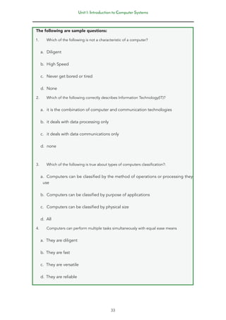 Unit 1: Introduction to Computer Systems
33
The following are sample questions:
1. Which of the following is not a characteristic of a computer?
a. Diligent
b. High Speed
c. Never get bored or tired
d. None
2. Which of the following correctly describes Information Technology(IT)?
a. it is the combination of computer and communication technologies
b. it deals with data processing only
c. it deals with data communications only
d. none
3. Which of the following is true about types of computers classification?:
a. Computers can be classified by the method of operations or processing they
use
b. Computers can be classified by purpose of applications
c. Computers can be classified by physical size
d. All
4. Computers can perform multiple tasks simultaneously with equal ease means
a. They are diligent
b. They are fast
c. They are versatile
d. They are reliable
 