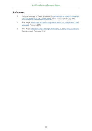 Unit 1: Introduction to Computer Systems
35
References
1. National Institute of Open Schooling, http://oer.nios.ac.in/wiki/index.php/
CHARACTERISTICS_OF_COMPUTERS, Date accessed, February 2016.
2. Wiki Page, https://en.wikipedia.org/wiki/Classes_of_computers, Date
accessed, February 2016.
3. Wiki Page, https://en.wikipedia.org/wiki/History_of_computing_hardware,
Date accessed, February, 2016.
 