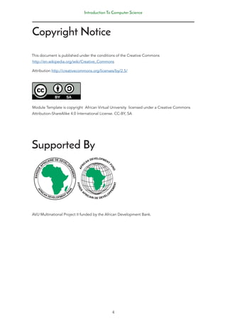 Copyright Notice
This document is published under the conditions of the Creative Commons
http://en.wikipedia.org/wiki/Creative_Commons
Attribution http://creativecommons.org/licenses/by/2.5/
Module Template is copyright African Virtual University licensed under a Creative Commons
Attribution-ShareAlike 4.0 International License. CC-BY, SA
Supported By
AVU Multinational Project II funded by the African Development Bank.
Introduction To Computer Science
4
 