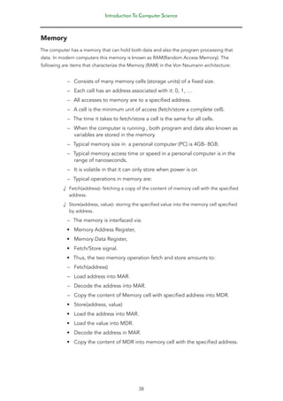 Introduction To Computer Science
38
Memory
The computer has a memory that can hold both data and also the program processing that
data. In modern computers this memory is known as RAM(Random Access Memory). The
following are items that characterize the Memory (RAM) in the Von Neumann architecture:
–
– Consists of many memory cells (storage units) of a fixed size.
–
– Each cell has an address associated with it: 0, 1, …
–
– All accesses to memory are to a specified address.
–
– A cell is the minimum unit of access (fetch/store a complete cell).
–
– The time it takes to fetch/store a cell is the same for all cells.
–
– When the computer is running , both program and data also known as
variables are stored in the memory.
–
– Typical memory size in a personal computer (PC) is 4GB- 8GB.
–
– Typical memory access time or speed in a personal computer is in the
range of nanoseconds.
–
– It is volatile in that it can only store when power is on
–
– Typical operations in memory are:
√
√ Fetch(address)- fetching a copy of the content of memory cell with the specified
address.
√
√ Store(address, value)- storing the specified value into the memory cell specified
by address.
–
– The memory is interfaced via:
• Memory Address Register,
• Memory Data Register,
• Fetch/Store signal.
• Thus, the two memory operation fetch and store amounts to:
–
– Fetch(address)
–
– Load address into MAR.
–
– Decode the address into MAR.
–
– Copy the content of Memory cell with specified address into MDR.
• Store(address, value)
• Load the address into MAR.
• Load the value into MDR.
• Decode the address in MAR.
• Copy the content of MDR into memory cell with the specified address.
 