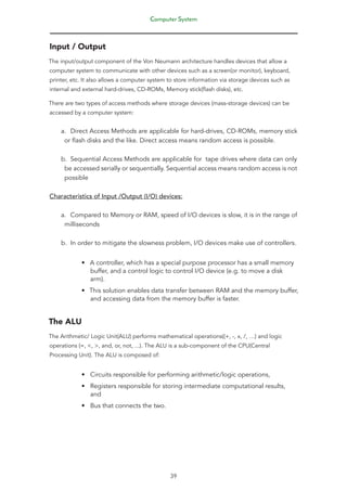 Computer System
39
Input / Output
The input/output component of the Von Neumann architecture handles devices that allow a
computer system to communicate with other devices such as a screen(or monitor), keyboard,
printer, etc. It also allows a computer system to store information via storage devices such as
internal and external hard-drives, CD-ROMs, Memory stick(flash disks), etc.
There are two types of access methods where storage devices (mass-storage devices) can be
accessed by a computer system:
a. Direct Access Methods are applicable for hard-drives, CD-ROMs, memory stick
or flash disks and the like. Direct access means random access is possible.
b. Sequential Access Methods are applicable for tape drives where data can only
be accessed serially or sequentially. Sequential access means random access is not
possible
Characteristics of Input /Output (I/O) devices:
a. Compared to Memory or RAM, speed of I/O devices is slow, it is in the range of
milliseconds
b. In order to mitigate the slowness problem, I/O devices make use of controllers.
• A controller, which has a special purpose processor has a small memory
buffer, and a control logic to control I/O device (e.g. to move a disk
arm).
• This solution enables data transfer between RAM and the memory buffer,
and accessing data from the memory buffer is faster.
The ALU
The Arithmetic/ Logic Unit(ALU) performs mathematical operations((+, -, x, /, …) and logic
operations (=, <, >, and, or, not, ...). The ALU is a sub-component of the CPU(Central
Processing Unit). The ALU is composed of:
• Circuits responsible for performing arithmetic/logic operations,
• Registers responsible for storing intermediate computational results,
and
• Bus that connects the two.
 