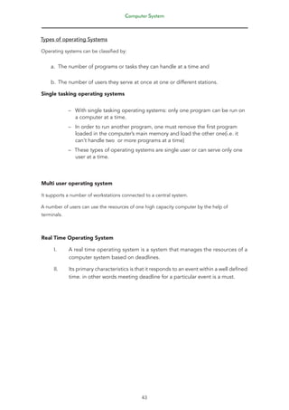 Computer System
43
Types of operating Systems
Operating systems can be classified by:
a. The number of programs or tasks they can handle at a time and
b. The number of users they serve at once at one or different stations.
Single tasking operating systems
–
– With single tasking operating systems: only one program can be run on
a computer at a time.
–
– In order to run another program, one must remove the first program
loaded in the computer’s main memory and load the other one(i.e. it
can’t handle two or more programs at a time)
–
– These types of operating systems are single user or can serve only one
user at a time.
Multi user operating system
It supports a number of workstations connected to a central system.
A number of users can use the resources of one high capacity computer by the help of
terminals.
Real Time Operating System
I. A real time operating system is a system that manages the resources of a
computer system based on deadlines.
II. Its primary characteristics is that it responds to an event within a well defined
time. in other words meeting deadline for a particular event is a must.
 