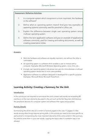 Computer System
45
Assessment: Reflective Activities:
1. In a computer system which component is more important, the hardware
or the software?
2. Define what an operating system means? And give two examples of
operating systems commonly used for personal or office use.
3. Explain the difference between single user operating system versus
multiuser operating system.
4. Define the term application software and give an example of applications
software commonly used for creating and editing documents, as well as
creating presentation slides.
Answers:
• Both the hardware and software are equally important, one without the other is
unthinkable.
• An operating system is a software which enables a user to interact with a
computer. Examples: Microsoft Windows Operating system, Linux, Unix, etc.
• A single user operating system only serves one user at a time whereas a multiuser
operating system serves two or more users parallaly.
• Application software is a software designed or developed for a specific purpose.
Examples: Microsoft Word, Microsoft PowerPoint.
Learning Activity: Creating a Summary for the Unit
Introduction
In this activity you are required to summarize the unit’s content with words not exceeding 80.
Just focus on the main elements discussed in the unit such as the Von Neumann Architecture,
the peripheral devices of a computer system and software their types and purposes.
Activity Details
Summarizing the whole idea of a content of several pages( in this case 11 pages) in a few
words among other things requires writing skills. In this activity you need to be more specific as
well as brief in incorporating the most important elements of the unit’s content in the summary.
You need to write them in your own words, copying the topics idea in a verbatim way is not
allowed.
 