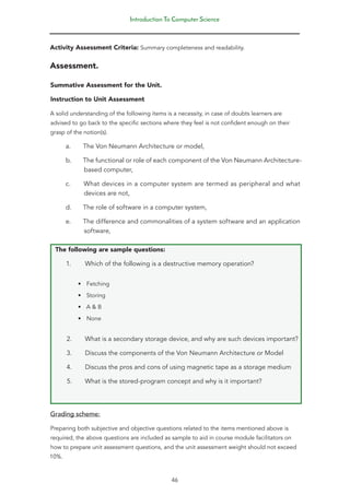 Introduction To Computer Science
46
Activity Assessment Criteria: Summary completeness and readability.
Assessment.
Summative Assessment for the Unit.
Instruction to Unit Assessment
A solid understanding of the following items is a necessity, in case of doubts learners are
advised to go back to the specific sections where they feel is not confident enough on their
grasp of the notion(s).
a. The Von Neumann Architecture or model,
b. The functional or role of each component of the Von Neumann Architecture-
based computer,
c. What devices in a computer system are termed as peripheral and what
devices are not,
d. The role of software in a computer system,
e. The difference and commonalities of a system software and an application
software,
The following are sample questions:
1. Which of the following is a destructive memory operation?
• Fetching
• Storing
• A & B
• None
2. What is a secondary storage device, and why are such devices important?
3. Discuss the components of the Von Neumann Architecture or Model
4. Discuss the pros and cons of using magnetic tape as a storage medium
5. What is the stored-program concept and why is it important?
Grading scheme:
Preparing both subjective and objective questions related to the items mentioned above is
required, the above questions are included as sample to aid in course module facilitators on
how to prepare unit assessment questions, and the unit assessment weight should not exceed
10%.
 
