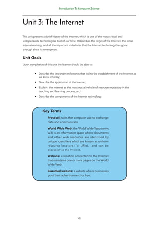 Introduction To Computer Science
48
Unit 3: The Internet
This unit presents a brief history of the Internet, which is one of the most critical and
indispensable technological tool of our time. It describes the origin of the Internet, the initial
internetworking, and all the important milestones that the Internet technology has gone
through since its emergence.
Unit Goals
Upon completion of this unit the learner should be able to:
• Describe the important milestones that led to the establishment of the Internet as
we know it today;
• Describe the application of the Internet;
• Explain the Internet as the most crucial vehicle of resource repository in the
teaching and learning process; and
• Describe the components of the Internet technology.
Key Terms
Protocol: rules that computer use to exchange
data and communicate
World Wide Web: the World Wide Web (www,
W3) is an information space where documents
and other web resources are identified by
unique identifiers which are known as uniform
resource locators ( or URIs), and can be
accessed via the Internet.
Website: a location connected to the Internet
that maintains one or more pages on the World
Wide Web
Classified website: a website where businesses
post their advertisement for free.
 