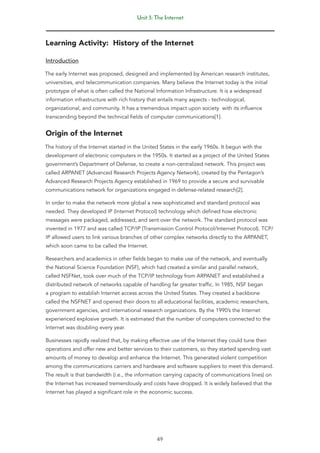 Unit 3: The Internet
49
Learning Activity: History of the Internet
Introduction
The early Internet was proposed, designed and implemented by American research institutes,
universities, and telecommunication companies. Many believe the Internet today is the initial
prototype of what is often called the National Information Infrastructure. It is a widespread
information infrastructure with rich history that entails many aspects - technological,
organizational, and community. It has a tremendous impact upon society with its influence
transcending beyond the technical fields of computer communications[1].
Origin of the Internet
The history of the Internet started in the United States in the early 1960s. It begun with the
development of electronic computers in the 1950s. It started as a project of the United States
government’s Department of Defense, to create a non-centralized network. This project was
called ARPANET (Advanced Research Projects Agency Network), created by the Pentagon’s
Advanced Research Projects Agency established in 1969 to provide a secure and survivable
communications network for organizations engaged in defense-related research[2].
In order to make the network more global a new sophisticated and standard protocol was
needed. They developed IP (Internet Protocol) technology which defined how electronic
messages were packaged, addressed, and sent over the network. The standard protocol was
invented in 1977 and was called TCP/IP (Transmission Control Protocol/Internet Protocol). TCP/
IP allowed users to link various branches of other complex networks directly to the ARPANET,
which soon came to be called the Internet.
Researchers and academics in other fields began to make use of the network, and eventually
the National Science Foundation (NSF), which had created a similar and parallel network,
called NSFNet, took over much of the TCP/IP technology from ARPANET and established a
distributed network of networks capable of handling far greater traffic. In 1985, NSF began
a program to establish Internet access across the United States. They created a backbone
called the NSFNET and opened their doors to all educational facilities, academic researchers,
government agencies, and international research organizations. By the 1990’s the Internet
experienced explosive growth. It is estimated that the number of computers connected to the
Internet was doubling every year.
Businesses rapidly realized that, by making effective use of the Internet they could tune their
operations and offer new and better services to their customers, so they started spending vast
amounts of money to develop and enhance the Internet. This generated violent competition
among the communications carriers and hardware and software suppliers to meet this demand.
The result is that bandwidth (i.e., the information carrying capacity of communications lines) on
the Internet has increased tremendously and costs have dropped. It is widely believed that the
Internet has played a significant role in the economic success.
 