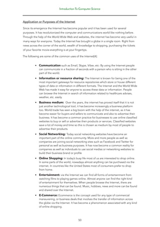 Introduction To Computer Science
50
Application or Purposes of the Internet
Since its emergence the Internet has become popular and it has been used for several
purposes. It has revolutionized the computer and communications world like nothing before.
Through the help of the World Wide Web and websites, the internet has become very useful in
many ways for everyone. Today the Internet has brought a globe in a single room. Right from
news across the corner of the world, wealth of knowledge to shopping, purchasing the tickets
of your favorite movie-everything is at your fingertips.
The following are some of the common uses of the Internet[4]:
• Communication such as Email, Skype, Viber, etc: By using the Internet people
can communicate in a fraction of seconds with a person who is sitting in the other
part of the world.
• Information or resource sharing: The Internet is known for being one of the
most important gateways for resource repositories which store or house different
types of data or information in different formats. The Internet and the World Wide
Web has made it easy for anyone to access these data or information. People
can browse the Internet in search of information related to healthcare advises,
weather, etc. easily.
• Business medium: Over the years, the internet has proved itself that it is not
just another technological tool, it has become increasingly a business platform
too. World trade has seen a big boom with the help of the internet, as it has
become easier for buyers and sellers to communicate and also to advertise their
business. It has become a common practice for businesses to use online classified
websites to buy or sell or advertise their products or services. Classified websites
save a lot of money and time so this is chosen as medium by most of people to
advertise their products.
• Social Networking: Today social networking websites have become an
important part of the online community. More and more people as well as
companies are joining social networking sites such as Facebook and Twitter for
personal as well as business purposes. It has now become a common reality for
companies as well as individuals to use social medias or networking websites to
build their business brand or profile
• Online Shopping: In today’s busy life most of us are interested to shop online.
In some parts of the world, nowadays almost anything can be purchased via the
internet. In countries like the United States most of consumers prefer to shop
from home.
• Entertainment: via the Internet we can find all forms of entertainment from
watching films to playing games online. Almost anyone can find the right kind
of entertainment for themselves. When people browse the Internet, there are
numerous things that can be found. Music, hobbies, news and more can be found
and shared over the Internet.
• E-Commerce: Ecommerce is the concept used for any type of commercial
maneuvering, or business deals that involves the transfer of information across
the globe via the Internet. It has become a phenomenon associated with any kind
of online shopping.
 