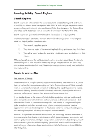 Introduction To Computer Science
52
Learning Activity : Search Engines
Search Engines
Search engines are software tools that search documents for specified keywords and returns
a list of the documents where the keywords were found. A search engine is a general class of
programs, however, the term is often used to specifically describe systems like Google, Bing
and Yahoo search that enable users to search for documents on the World Wide Web.
Search engines are special sites on the Web that are designed to help people find
information stored on other sites. There are differences in the ways various search engines
work, but they all perform three basic tasks:
1. They search based on words
2. They keep an index of the words they find, along with where they find them.
3. They allow users to look for words or combinations of words found in that
index.
Millions of people around the world use search engines almost on regular basis. The benefits
of search engines to both individuals and society is huge. They have made the web a very
critical resource repository of our time. They are the most popular and widely used tool to find
information online.
Trends in Internet Use
The Internet of Things
The term Internet of Things(IoT) has no single universal definition. The definition in [4,5] have
been picked just for their relative simplicity and clarity. The term Internet of Things generally
refers to scenarios where network connectivity and computing capability extends to objects,
sensors and everyday items not normally considered computers, allowing these devices to
generate, exchange and consume data with minimal human intervention.
It can also be defined as the network of physical objects—devices, vehicles, buildings and
other items embedded with electronics ,software, sensors, and network connectivity—that
enables these objects to collect and exchange data. The Internet of Things allows objects
to be sensed and controlled remotely across existing network infrastructure, creating
opportunities for more direct integration of the physical world into computer-based systems,
and resulting in improved efficiency, accuracy and economic benefit.
When IoT is augmented with sensors and actuators, the technology becomes an instance of
the more general class of cyber-physical systems, which also encompasses technologies such
as smart grids, smart homes, intelligent transportation and smart cities. Each thing is uniquely
identifiable through its embedded computing system but is able to interoperate within the
existing Internet infrastructure. Experts estimate that the IoT will consist of almost 50 billion
objects by 2020.
 