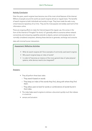 Unit 3: The Internet
53
Activity Conclusion
Over the years, search engines have become one of the most critical features of the Internet.
Millions of people around the world use search engines almost on regular basis. The benefits
of search engines to both individuals and society is huge. They have made the web a very
critical resource repository of our time. They are the most popular and widely used tool to find
information online.
There are ongoing efforts to make the Internet beyond the regular use, this comes in the
form of the Internet of Things(IoT for short). IoT generally refers to scenarios where network
connectivity and computing capability extends to objects, sensors and everyday items not
normally considered computers, allowing these devices to generate, exchange and consume
data with minimal human intervention.
Assessment: Reflective Activities
• What do search engines do? Give examples of commonly used search engines.
• Why search engines keep an index of words?
• In order IoT becomes an instance of the more general class of cyber-physical
systems, what devices need to be integrated?
Answers:
• They all perform three basic tasks:
–
– They search based on words
–
– They keep an index of the words they find, along with where they find
them.
–
– They allow users to look for words or combinations of words found in
that index.
• The index helps search engines to retrieve a document quickly much like indexes
in a book do.
• sensors and actuators
 