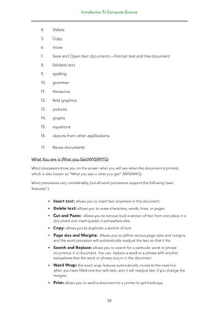 Introduction To Computer Science
58
4. Delete
5. Copy
6. move
7. Save and Open text documents – Format text and the document
8. Validate text
9. spelling
10. grammar
11. thesaurus
12. Add graphics
13. pictures
14. graphs
15. equations
16. objects from other applications
17. Reuse documents
What You see is What you Get(WYSIWYG)
Word processors show you on the screen what you will see when the document is printed,
which is also known as “What you see is what you get” (WYSIWYG).
Word processors vary considerably, but all word processors support the following basic
features[1]:
• Insert text: allows you to insert text anywhere in the document.
• Delete text: allows you to erase characters, words, lines, or pages.
• Cut and Paste: allows you to remove (cut) a section of text from one place in a
document and insert (paste) it somewhere else.
• Copy: allows you to duplicate a section of text.
• Page size and Margins: Allows you to define various page sizes and margins,
and the word processor will automatically readjust the text so that it fits.
• Search and Replace: allows you to search for a particular word or phrase
occurrence in a document. You can replace a word or a phrase with another
everywhere that the word or phrase occurs in the document.
• Word Wrap: the word wrap features automatically moves to the next line
when you have filled one line with text, and it will readjust text if you change the
margins.
• Print: allows you to send a document to a printer to get hardcopy.
 