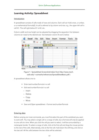 Unit 4: Software Applications
61
Learning Activity: Spreadsheet
Introduction
A spreadsheet consists of cells made of rows and columns. Each cell can hold a text, a number,
or a mathematical formula[2]. A cell is referred to by column and row, e.g., the upper left cell is
cell A1. The cell right below A1 is A2, etc.
Column width and row height can be adjusted by dragging the separation line between
columns (or rows) to the desired size. See between column B and C below.
Figure 1- Spreadsheet Screenshot( taken from http://www.mech.
utah.edu/~rusmeeha/references/SpreadSheetBasic.pdf )
A spreadsheet allows one to:
• Enter text/number/formula in a cell
• Edit text/number/formula in a cell
–
– Insert
–
– Delete
–
– Copy
–
– Move
• Save and Open spreadsheet – Format text/number/formula
Entering data
Before carrying out most commands, you must first select the part of the worksheet you want
to work with. You may select a single cell or a range of cells, but a formula will only be applied
to one cell at a time. When you click the cell you want to select, it will be surrounded by a
rectangular border. To select a range of cells, click at the first cell and drag the mouse pointer
to the rest of the cells. Alternatively, click at the first cell, hold down the shift key, and click at
the last cell. All the cells between the two clicks will be selected.
 