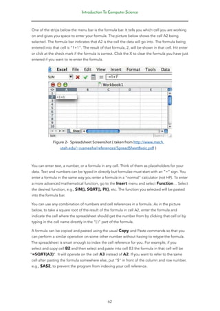 Introduction To Computer Science
62
One of the strips below the menu bar is the formula bar. It tells you which cell you are working
on and gives you space to enter your formula. The picture below shows the cell A2 being
selected. The formula bar indicates that A2 is the cell the data will go into. The formula being
entered into that cell is “1+1”. The result of that formula, 2, will be shown in that cell. Hit enter
or click at the check mark if the formula is correct. Click the X to clear the formula you have just
entered if you want to re-enter the formula.
Figure 2- Spreadsheet Screenshot ( taken from http://www.mech.
utah.edu/~rusmeeha/references/SpreadSheetBasic.pdf )
You can enter text, a number, or a formula in any cell. Think of them as placeholders for your
data. Text and numbers can be typed in directly but formulae must start with an “=” sign. You
enter a formula in the same way you enter a formula in a “normal” calculator (not HP). To enter
a more advanced mathematical function, go to the Insert menu and select Function… Select
the desired function, e.g., SIN(), SQRT(), PI(), etc. The function you selected will be pasted
into the formula bar.
You can use any combination of numbers and cell references in a formula. As in the picture
below, to take a square root of the result of the formula in cell A2, enter the formula and
indicate the cell where the spreadsheet should get the number from by clicking that cell or by
typing in the cell name directly in the “( )” part of the formula.
A formula can be copied and pasted using the usual Copy and Paste commands so that you
can perform a similar operation on some other number without having to retype the formula.
The spreadsheet is smart enough to index the cell reference for you. For example, if you
select and copy cell B2 and then select and paste into cell B3 the formula in that cell will be
“=SQRT(A3)”. It will operate on the cell A3 instead of A2. If you want to refer to the same
cell after pasting the formula somewhere else, put “$” in front of the column and row number,
e.g., $A$2, to prevent the program from indexing your cell reference.
 