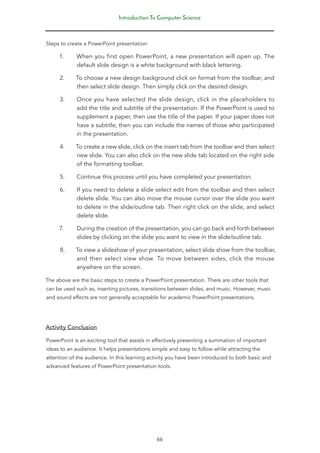 Introduction To Computer Science
66
Steps to create a PowerPoint presentation:
1. When you first open PowerPoint, a new presentation will open up. The
default slide design is a white background with black lettering.
2. To choose a new design background click on format from the toolbar, and
then select slide design. Then simply click on the desired design.
3. Once you have selected the slide design, click in the placeholders to
add the title and subtitle of the presentation. If the PowerPoint is used to
supplement a paper, then use the title of the paper. If your paper does not
have a subtitle, then you can include the names of those who participated
in the presentation.
4. To create a new slide, click on the insert tab from the toolbar and then select
new slide. You can also click on the new slide tab located on the right side
of the formatting toolbar.
5. Continue this process until you have completed your presentation.
6. If you need to delete a slide select edit from the toolbar and then select
delete slide. You can also move the mouse cursor over the slide you want
to delete in the slide/outline tab. Then right click on the slide, and select
delete slide.
7. During the creation of the presentation, you can go back and forth between
slides by clicking on the slide you want to view in the slide/outline tab.
8. To view a slideshow of your presentation, select slide show from the toolbar,
and then select view show. To move between sides, click the mouse
anywhere on the screen.
The above are the basic steps to create a PowerPoint presentation. There are other tools that
can be used such as, inserting pictures, transitions between slides, and music. However, music
and sound effects are not generally acceptable for academic PowerPoint presentations.
Activity Conclusion
PowerPoint is an exciting tool that assists in effectively presenting a summation of important
ideas to an audience. It helps presentations simple and easy to follow while attracting the
attention of the audience. In this learning activity you have been introduced to both basic and
advanced features of PowerPoint presentation tools.
 