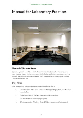 Introduction To Computer Science
70
Manual for Laboratory Practices
Microsoft Windows Basics
Operating system is one of the critical software that needs to be installed in a computer to
make it usable. It gives the framework upon which all other applications or programs run. It is
primarily is a computer resource manager in that it is responsible for managing the memory,
CPU, I/O devices and files .
Objectives:
Upon completion of this laboratory session the learner will be able to:
1. Describe some of the basic functions of an operating system, and Windows
in particular;
2. Explain the parts of the Windows desktop environment;
3. Use the Start menu to launch programs;
4. Effectively use the Windows file and folder management features;and
 