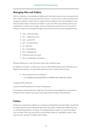 Introduction To Computer Science
72
Managing Files and Folders
A file is a collection of numbers(binary digits) which have been written to your computer’s hard
drive. These numbers can be converted into a picture, a sound, text, or a set of instructions for
a program to perform certain actions. However these numbers( or the internal details on how
files are stored inside a computer) are hidden to users and a file is perceived by users as just
a label which is not the case in reality. A clue to a file’s type is given by its Icon or by its file
extension. There are innumerable file types, some of the common ones are represented here:
• .bmp – a bitmap image
• .doc – a Word document
• .wav – a sound file
• .ppt – animated slides
• .txt – plain text
• .xls – a spreadsheet
• .dbf – a database file
• A shortcut (note the arrow)
• .exe – an application (a program)
Windows allows you to view information about files in different ways.
By default if a file type is a known one, such as a Microsoft Word Document, Windows won’t
display its file extension. To view all file extensions click on Tools on the menu bar:
• Various options can be configured.
–
– e.g. Display compressed files and folders with alternate colours.
To display all file extensions:
untick the Hide file extensions for known file types box.
File extensions are best left alone. Opening a file with the wrong application can sometimes
damage the file. However you may at some stage need to change a file’s extension.
Folders
Folders are containers for anything on a computer including files and other folders. A path lists
the folders that have to be opened to get to the required file. Folders were called directories
on older Microsoft systems. As shown in the following figure, Figure 1.2, each of the yellow
icon is a folder. They may contain files or other folders (known as subfolders) or both. There
may be many “nestings” of folders within folders.
 