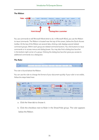 Introduction To Computer Science
78
The Ribbon
You use commands to tell Microsoft Word what to do. In Microsoft Word, you use the Ribbon
to issue commands. The Ribbon is located near the top of the screen, below the Quick Access
toolbar. At the top of the Ribbon are several tabs; clicking a tab displays several related
command groups. Within each group are related command buttons. You click buttons to issue
commands or to access menus and dialog boxes. You may also find a dialog box launcher
in the bottom-right corner of a group. Clicking the dialog box launcher gives you access to
additional commands via a dialog box.
The Ruler
The ruler is found below the Ribbon.
You can use the ruler to change the format of your document quickly. If your ruler is not visible,
follow the steps listed here:
a. Click the View tab to choose it.
b. Click the checkbox next to Ruler in the Show/Hide group. The ruler appears
below the Ribbon.
 