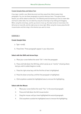 Manual for Laboratory Practices
81
Create Sample Data and Select Text
If you type =rand() in your Word document and then press Enter, Word creates three
paragraphs. You can use these paragraphs to practice what you learn. Throughout these
lessons, you will be asked to select text. The following exercise teaches you how to create data
and how to select data. You can select by using the arrow keys or by clicking and dragging.
When using the arrow keys, use the up arrow to move up, the down arrow to move down, the
left arrow to move left, and the right arrow to move right. When using the mouse, press the left
mouse button and then drag in the direction you want to move.
EXERCISE 1
Create Sample Data
a. Type =rand().
b. Press Enter. Three paragraphs appear in your document.
Select with the Shift and Arrow Keys
a. Place your cursor before the word “On” in the first paragraph.
b. Press and hold down the Shift key, which serves as an “anchor” showing where
text you wish to select begins or ends.
c. Press the right arrow key until the first line of text is highlighted.
d. Press the down arrow key until the first paragraph is highlighted.
e. Click anywhere outside the highlighted area to remove the highlighting.
Select with the Mouse
1. Place your cursor before the word “You” in the second paragraph.
2. Press and hold down the left mouse button.
3. Drag the mouse until you have highlighted the second paragraph.
4. Click anywhere outside the highlighted area to remove the highlighting.
 