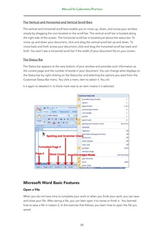 Manual for Laboratory Practices
85
The Vertical and Horizontal and Vertical Scroll Bars
The vertical and horizontal scroll bars enable you to move up, down, and across your window
simply by dragging the icon located on the scroll bar. The vertical scroll bar is located along
the right side of the screen. The horizontal scroll bar is located just above the status bar. To
move up and down your document, click and drag the vertical scroll bar up and down. To
move back and forth across your document, click and drag the horizontal scroll bar back and
forth. You won’t see a horizontal scroll bar if the width of your document fits on your screen.
The Status Bar
The Status bar appears at the very bottom of your window and provides such information as
the current page and the number of words in your document. You can change what displays on
the Status bar by right-clicking on the Status bar and selecting the options you want from the
Customize Status Bar menu. You click a menu item to select it. You clic
k it again to deselect it. A check mark next to an item means it is selected.
Microsoft Word Basic Features
Open a File
When you do not have time to complete your work or when you finish your work, you can save
and close your file. After saving a file, you can later open it to revise or finish it. You learned
how to save a file in Lesson 2. In the exercise that follows, you learn how to open the file you
saved.
 