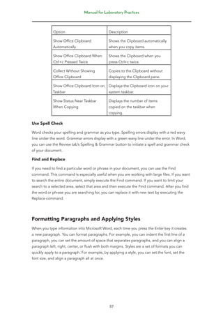 Manual for Laboratory Practices
87
Option Description
Show Office Clipboard
Automatically
Shows the Clipboard automatically
when you copy items.
Show Office Clipboard When
Ctrl+c Pressed Twice
Shows the Clipboard when you
press Ctrl+c twice.
Collect Without Showing
Office Clipboard
Copies to the Clipboard without
displaying the Clipboard pane.
Show Office Clipboard Icon on
Taskbar
Displays the Clipboard icon on your
system taskbar.
Show Status Near Taskbar
When Copying
Displays the number of items
copied on the taskbar when
copying.
Use Spell Check
Word checks your spelling and grammar as you type. Spelling errors display with a red wavy
line under the word. Grammar errors display with a green wavy line under the error. In Word,
you can use the Review tab’s Spelling & Grammar button to initiate a spell and grammar check
of your document.
Find and Replace
If you need to find a particular word or phrase in your document, you can use the Find
command. This command is especially useful when you are working with large files. If you want
to search the entire document, simply execute the Find command. If you want to limit your
search to a selected area, select that area and then execute the Find command. After you find
the word or phrase you are searching for, you can replace it with new text by executing the
Replace command.
Formatting Paragraphs and Applying Styles
When you type information into Microsoft Word, each time you press the Enter key it creates
a new paragraph. You can format paragraphs. For example, you can indent the first line of a
paragraph, you can set the amount of space that separates paragraphs, and you can align a
paragraph left, right, center, or flush with both margins. Styles are a set of formats you can
quickly apply to a paragraph. For example, by applying a style, you can set the font, set the
font size, and align a paragraph all at once.
 