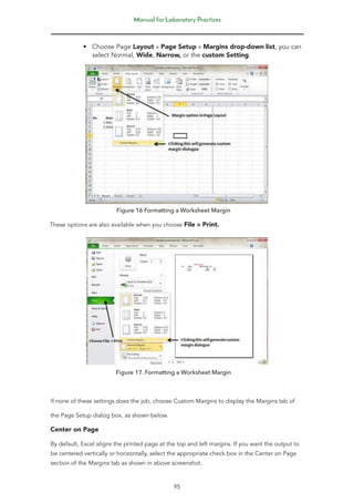 Manual for Laboratory Practices
95
• Choose Page Layout » Page Setup » Margins drop-down list, you can
select Normal, Wide, Narrow, or the custom Setting.
Figure 16 Formatting a Worksheet Margin
These options are also available when you choose File » Print.
Figure 17. Formatting a Worksheet Margin
If none of these settings does the job, choose Custom Margins to display the Margins tab of
the Page Setup dialog box, as shown below.
Center on Page
By default, Excel aligns the printed page at the top and left margins. If you want the output to
be centered vertically or horizontally, select the appropriate check box in the Center on Page
section of the Margins tab as shown in above screenshot.
 