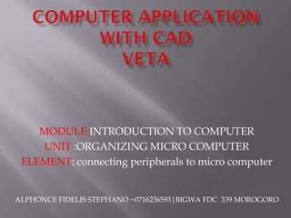 MODULE:INTRODUCTION TO COMPUTER
UNIT :ORGANIZING MICRO COMPUTER
ELEMENT: connecting peripherals to micro computer
ALPHONCE FIDELIS STEPHANO ~0716236593|BIGWA FDC 339 MOROGORO
 