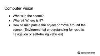 Computer Vision
● What’s in the scene?
● Where? Where is it?
● How to manipulate the object or move around the
scene. (Environmental understanding for robotic
navigation or self-driving vehicles)
 